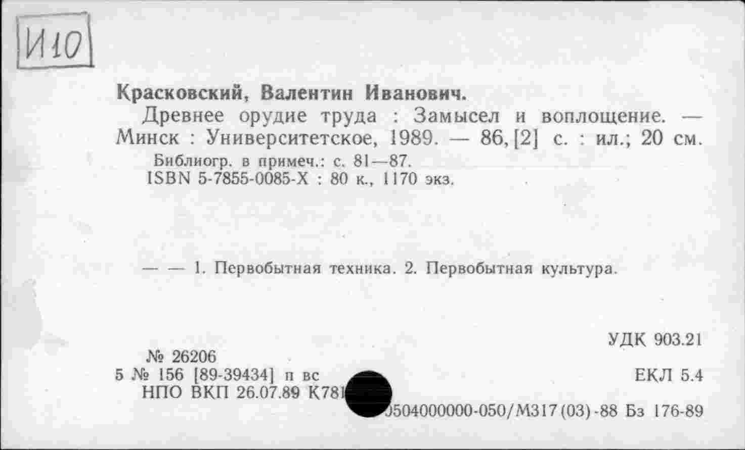 ﻿Красковский, Валентин Иванович.
Древнее орудие труда : Замысел и воплощение. —
Минск : Университетское, 1989. — 86, [2] с. : ил.; 20 см.
Библиогр. в примем.: с. 81—87.
ISBN 5-7855-0085-Х : 80 к., 1170 экз.
— — 1. Первобытная техника. 2. Первобытная культура.
№ 26206
УДК 903.21
5 № 156 [89-39434] п вс НПО ВКП 26.07.89 К78
•	ЕКЛ 5.4
504000000-050/М317(03)-88 Бз 176-89